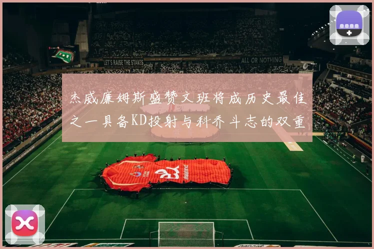 杰威廉姆斯盛赞文班将成历史最佳之一具备KD投射与科乔斗志的双重优势