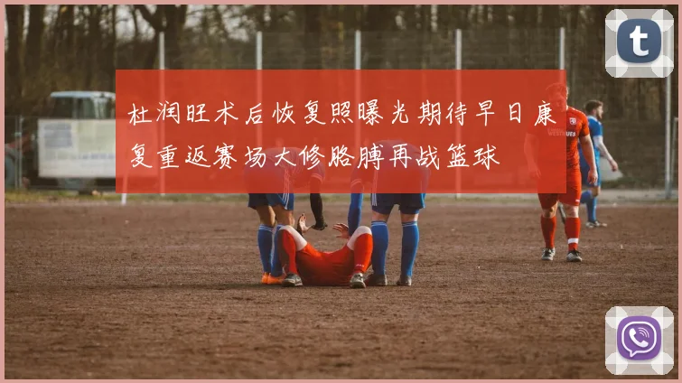 杜润旺术后恢复照曝光期待早日康复重返赛场大修胳膊再战篮球