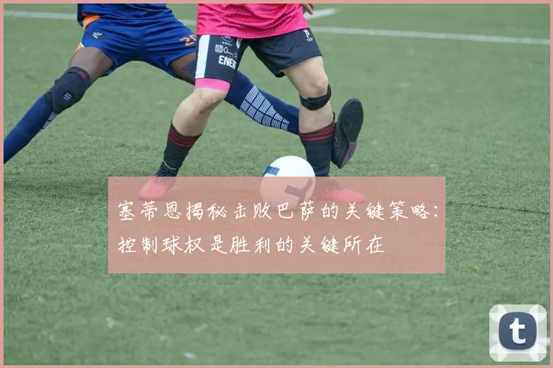 塞蒂恩揭秘击败巴萨的关键策略：控制球权是胜利的关键所在