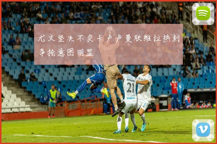 尤文坚决不卖卡卢卢曼联维拉热刺争抢意图明显