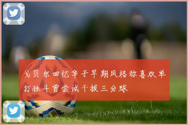 戈贝尔回忆华子早期风格称喜欢单打独斗曾尝试干拔三分球