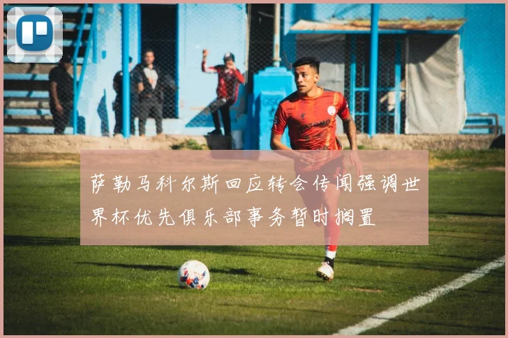 萨勒马科尔斯回应转会传闻强调世界杯优先俱乐部事务暂时搁置