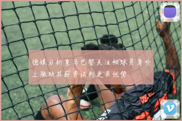 德媒分析皇马巴黎关注帕球员身价上涨助其薪资谈判更具优势