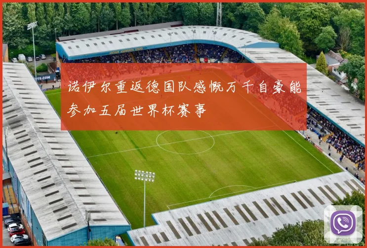 诺伊尔重返德国队感慨万千自豪能参加五届世界杯赛事