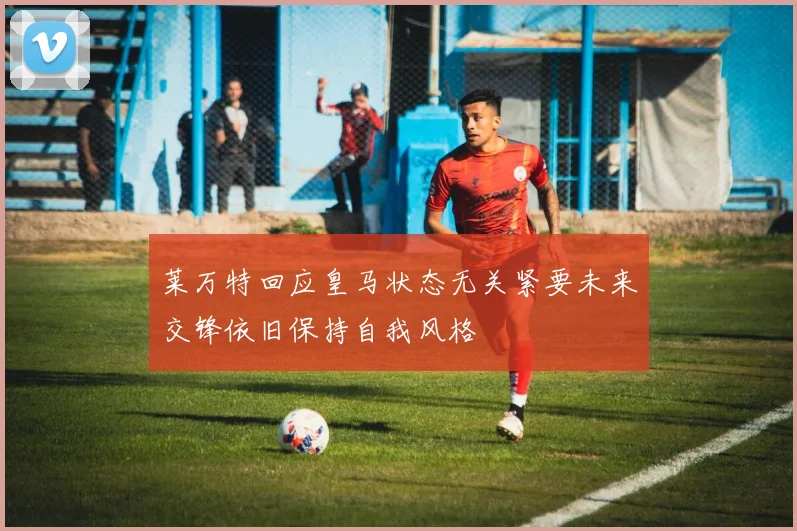 莱万特回应皇马状态无关紧要未来交锋依旧保持自我风格