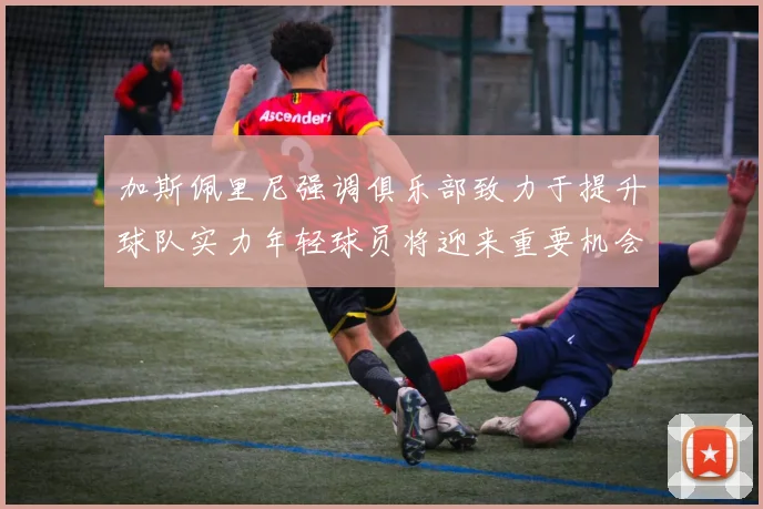加斯佩里尼强调俱乐部致力于提升球队实力年轻球员将迎来重要机会