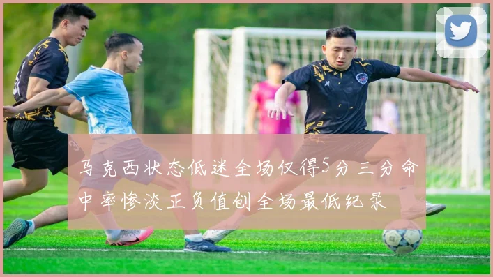 马克西状态低迷全场仅得5分三分命中率惨淡正负值创全场最低纪录