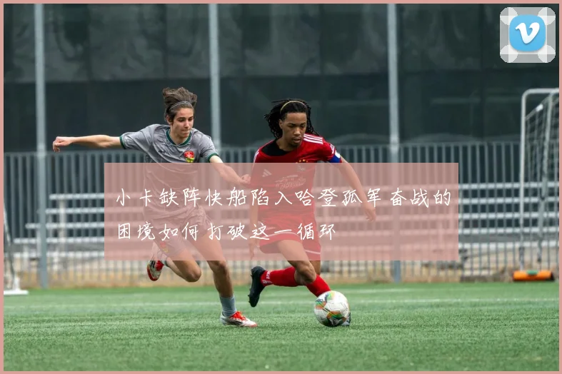 小卡缺阵快船陷入哈登孤军奋战的困境如何打破这一循环