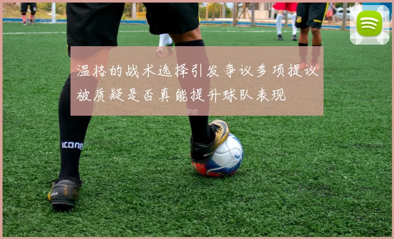 温格的战术选择引发争议多项提议被质疑是否真能提升球队表现