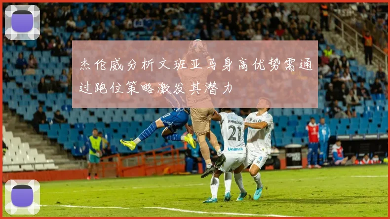 杰伦威分析文班亚马身高优势需通过跑位策略激发其潜力